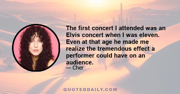 The first concert I attended was an Elvis concert when I was eleven. Even at that age he made me realize the tremendous effect a performer could have on an audience.