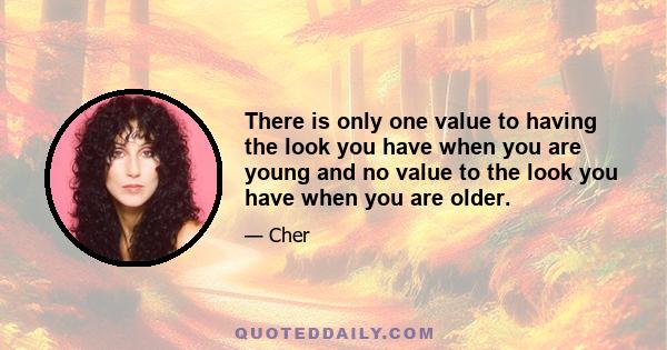 There is only one value to having the look you have when you are young and no value to the look you have when you are older.