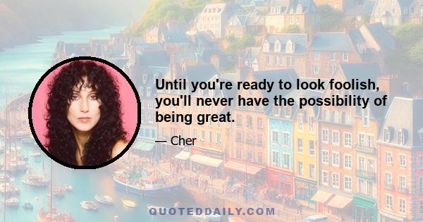 Until you're ready to look foolish, you'll never have the possibility of being great.