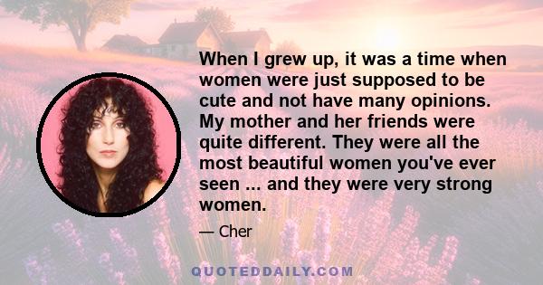 When I grew up, it was a time when women were just supposed to be cute and not have many opinions. My mother and her friends were quite different. They were all the most beautiful women you've ever seen ... and they