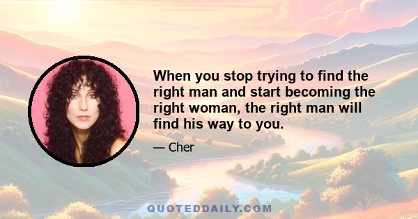 When you stop trying to find the right man and start becoming the right woman, the right man will find his way to you.