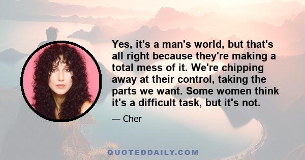 Yes, it's a man's world, but that's all right because they're making a total mess of it. We're chipping away at their control, taking the parts we want. Some women think it's a difficult task, but it's not.