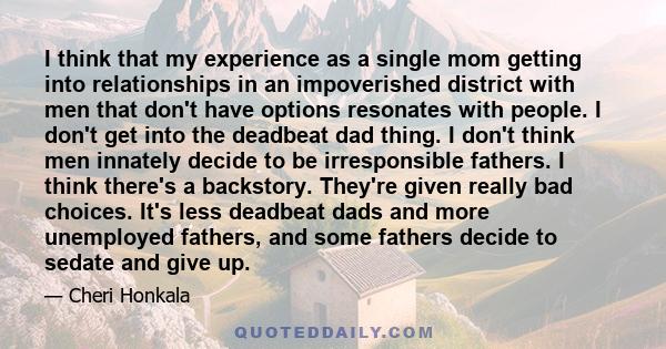 I think that my experience as a single mom getting into relationships in an impoverished district with men that don't have options resonates with people. I don't get into the deadbeat dad thing. I don't think men