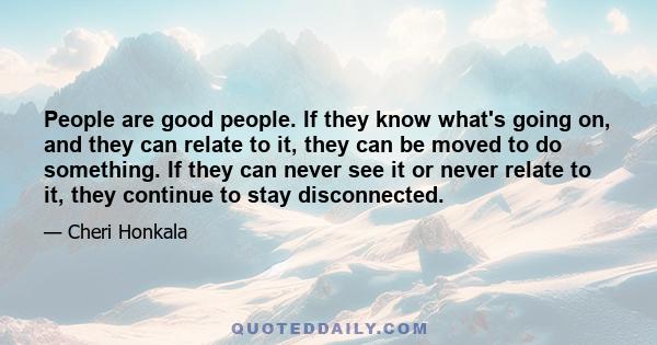 People are good people. If they know what's going on, and they can relate to it, they can be moved to do something. If they can never see it or never relate to it, they continue to stay disconnected.