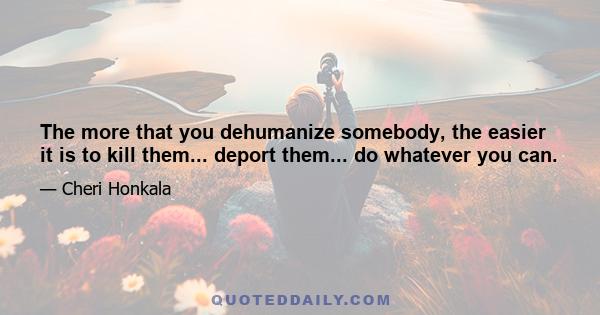 The more that you dehumanize somebody, the easier it is to kill them... deport them... do whatever you can.