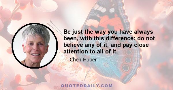 Be just the way you have always been, with this difference: do not believe any of it, and pay close attention to all of it.