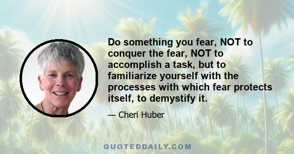 Do something you fear, NOT to conquer the fear, NOT to accomplish a task, but to familiarize yourself with the processes with which fear protects itself, to demystify it.