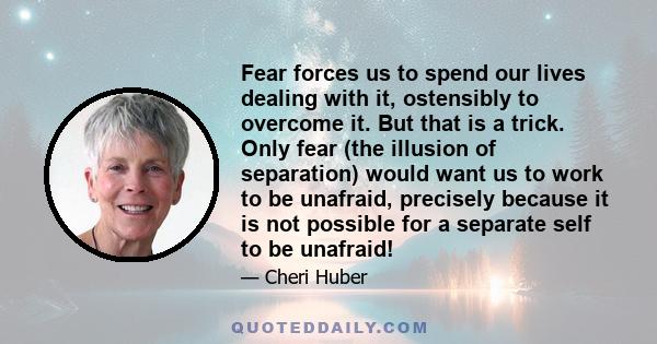 Fear forces us to spend our lives dealing with it, ostensibly to overcome it. But that is a trick. Only fear (the illusion of separation) would want us to work to be unafraid, precisely because it is not possible for a