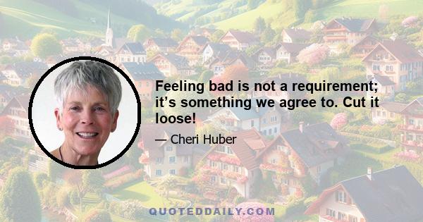 Feeling bad is not a requirement; it’s something we agree to. Cut it loose!