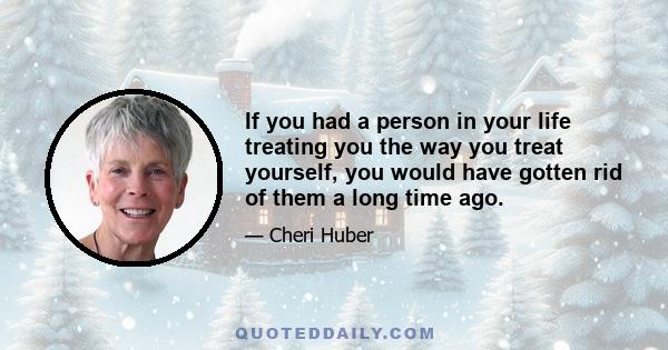 If you had a person in your life treating you the way you treat yourself, you would have gotten rid of them a long time ago.