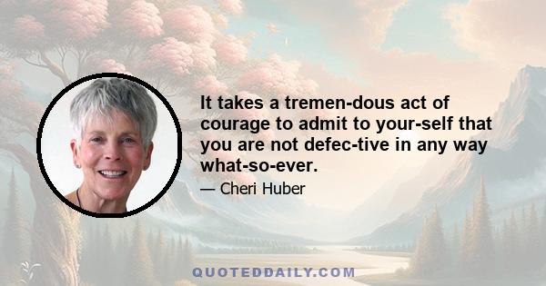 It takes a tremen­dous act of courage to admit to your­self that you are not defec­tive in any way what­so­ever.