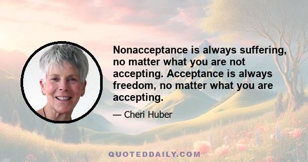 Nonacceptance is always suffering, no matter what you are not accepting. Acceptance is always freedom, no matter what you are accepting.