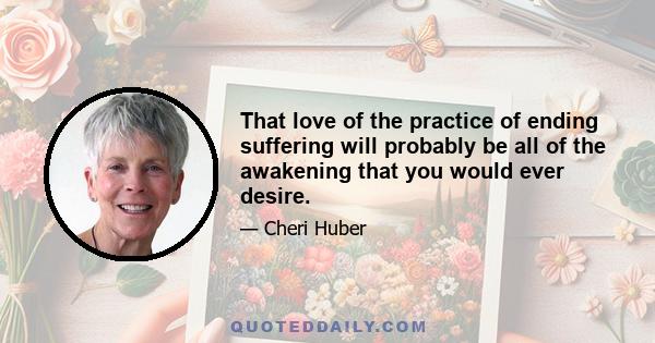 That love of the practice of ending suffering will probably be all of the awakening that you would ever desire.