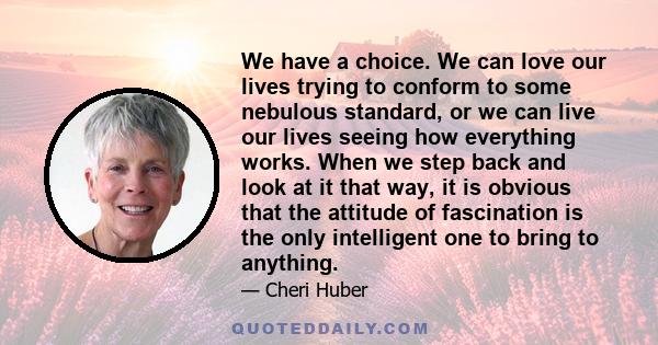 We have a choice. We can love our lives trying to conform to some nebulous standard, or we can live our lives seeing how everything works. When we step back and look at it that way, it is obvious that the attitude of