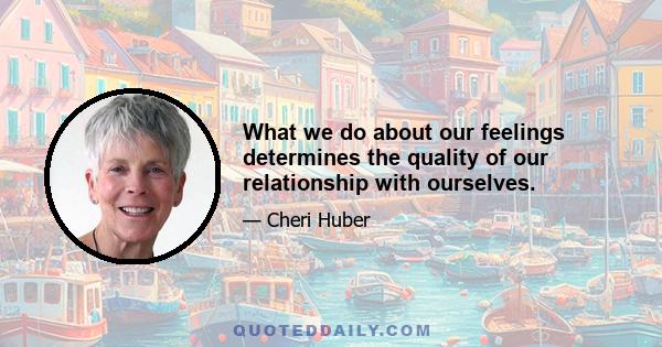 What we do about our feelings determines the quality of our relationship with ourselves.