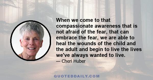 When we come to that compassionate awareness that is not afraid of the fear, that can embrace the fear, we are able to heal the wounds of the child and the adult and begin to live the lives we've always wanted to live.