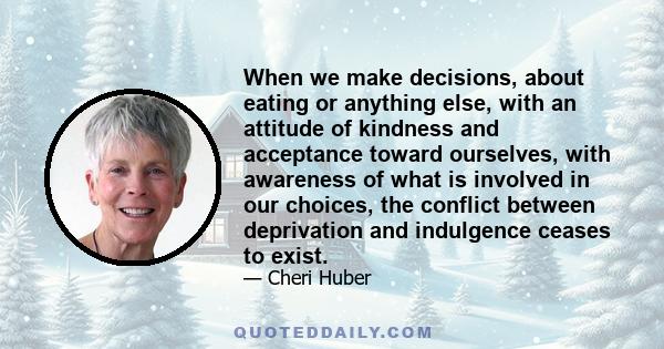 When we make decisions, about eating or anything else, with an attitude of kindness and acceptance toward ourselves, with awareness of what is involved in our choices, the conflict between deprivation and indulgence