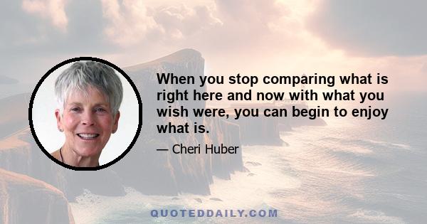 When you stop comparing what is right here and now with what you wish were, you can begin to enjoy what is.