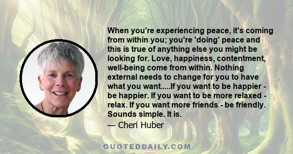 When you're experiencing peace, it's coming from within you; you're 'doing' peace and this is true of anything else you might be looking for. Love, happiness, contentment, well-being come from within. Nothing external