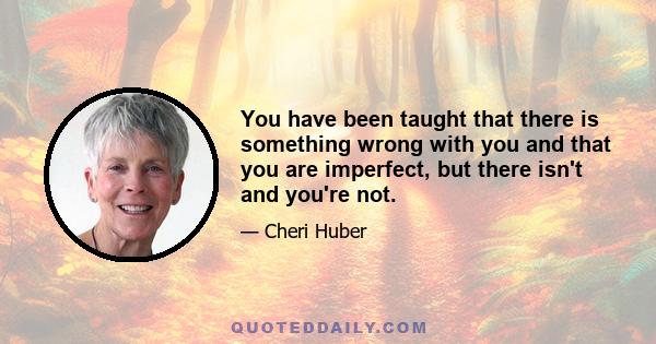 You have been taught that there is something wrong with you and that you are imperfect, but there isn't and you're not.