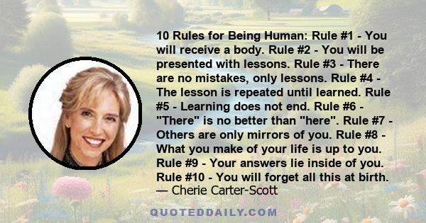 10 Rules for Being Human: Rule #1 - You will receive a body. Rule #2 - You will be presented with lessons. Rule #3 - There are no mistakes, only lessons. Rule #4 - The lesson is repeated until learned. Rule #5 -