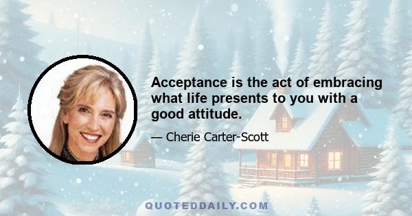 Acceptance is the act of embracing what life presents to you with a good attitude.