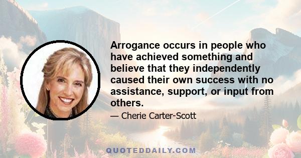 Arrogance occurs in people who have achieved something and believe that they independently caused their own success with no assistance, support, or input from others.