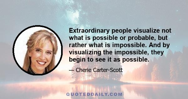 Extraordinary people visualize not what is possible or probable, but rather what is impossible. And by visualizing the impossible, they begin to see it as possible.