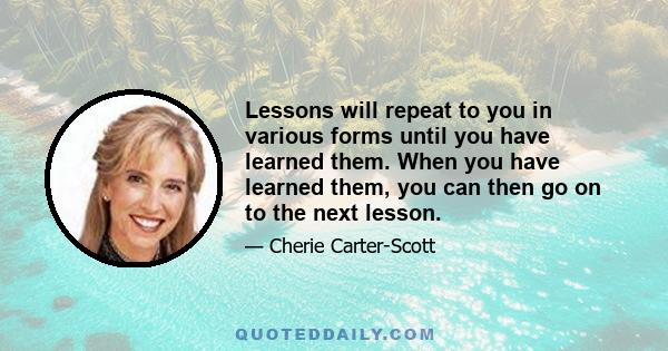 Lessons will repeat to you in various forms until you have learned them. When you have learned them, you can then go on to the next lesson.