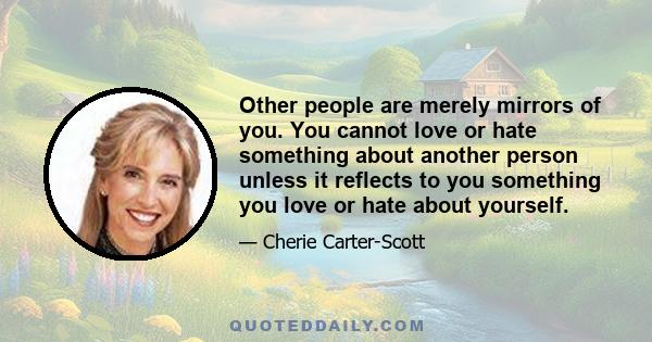 Other people are merely mirrors of you. You cannot love or hate something about another person unless it reflects to you something you love or hate about yourself.