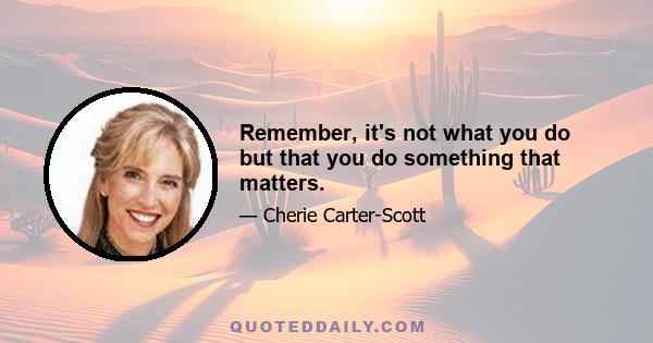 Remember, it's not what you do but that you do something that matters.