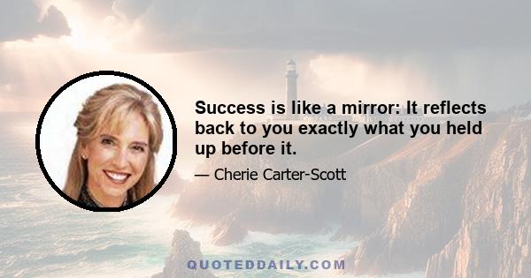 Success is like a mirror: It reflects back to you exactly what you held up before it.