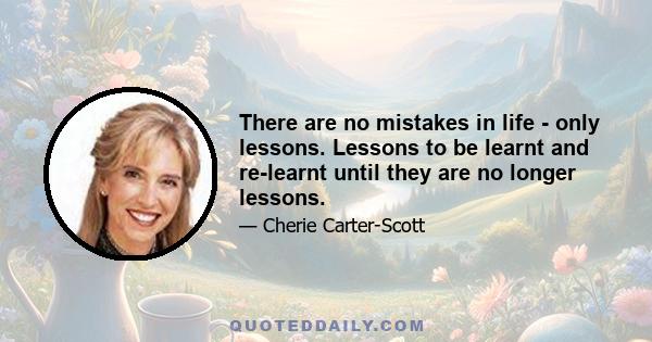 There are no mistakes in life - only lessons. Lessons to be learnt and re-learnt until they are no longer lessons.