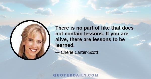 There is no part of like that does not contain lessons. If you are alive, there are lessons to be learned.