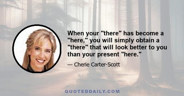 When your there has become a here, you will simply obtain a there that will look better to you than your present here.