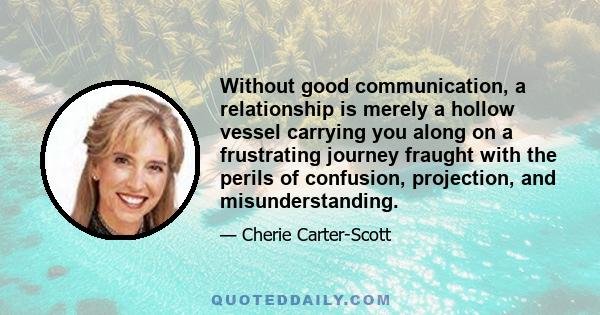 Without good communication, a relationship is merely a hollow vessel carrying you along on a frustrating journey fraught with the perils of confusion, projection, and misunderstanding.