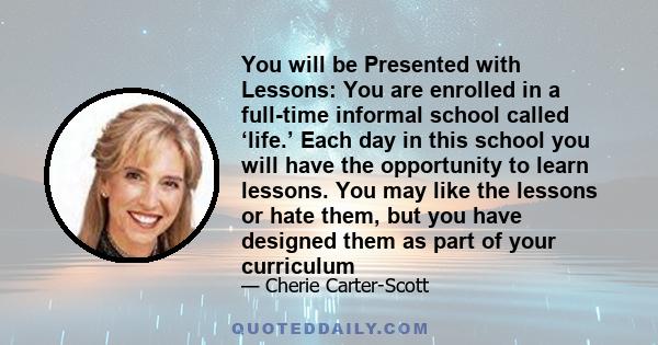 You will be Presented with Lessons: You are enrolled in a full-time informal school called ‘life.’ Each day in this school you will have the opportunity to learn lessons. You may like the lessons or hate them, but you