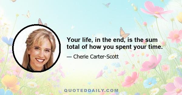 Your life, in the end, is the sum total of how you spent your time.