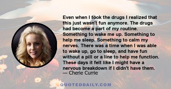 Even when I took the drugs I realized that this just wasn't fun anymore. The drugs had become a part of my routine. Something to wake me up. Something to help me sleep. Something to calm my nerves. There was a time when 