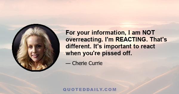 For your information, I am NOT overreacting. I'm REACTING. That's different. It's important to react when you're pissed off.