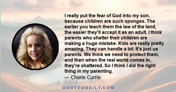 I really put the fear of God into my son, because children are such sponges. The earlier you teach them the law of the land, the easier they'll accept it as an adult. I think parents who shelter their children are