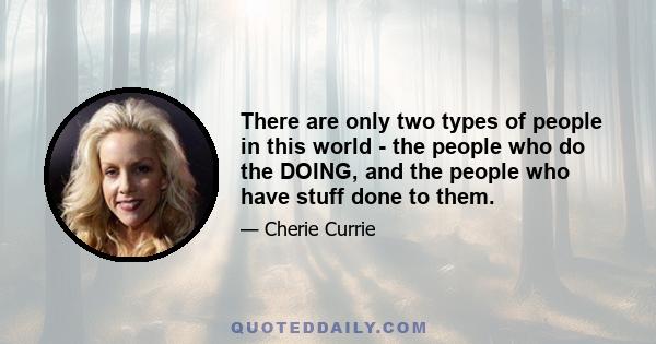 There are only two types of people in this world - the people who do the DOING, and the people who have stuff done to them.