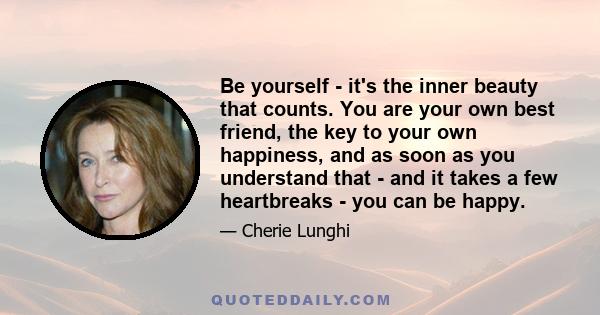 Be yourself - it's the inner beauty that counts. You are your own best friend, the key to your own happiness, and as soon as you understand that - and it takes a few heartbreaks - you can be happy.