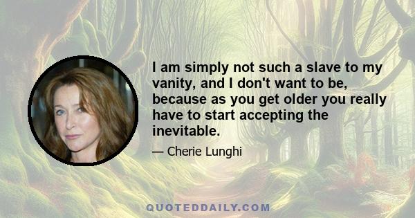 I am simply not such a slave to my vanity, and I don't want to be, because as you get older you really have to start accepting the inevitable.