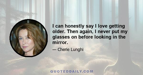 I can honestly say I love getting older. Then again, I never put my glasses on before looking in the mirror.