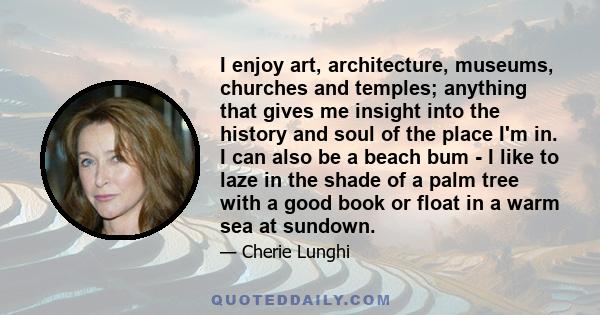 I enjoy art, architecture, museums, churches and temples; anything that gives me insight into the history and soul of the place I'm in. I can also be a beach bum - I like to laze in the shade of a palm tree with a good