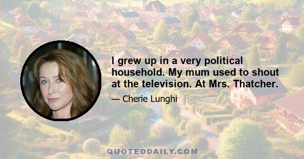 I grew up in a very political household. My mum used to shout at the television. At Mrs. Thatcher.