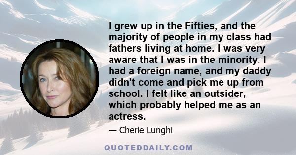 I grew up in the Fifties, and the majority of people in my class had fathers living at home. I was very aware that I was in the minority. I had a foreign name, and my daddy didn't come and pick me up from school. I felt 