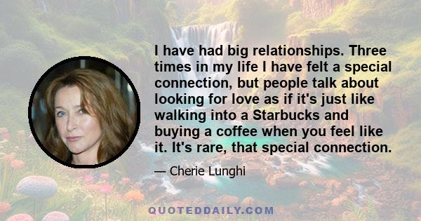 I have had big relationships. Three times in my life I have felt a special connection, but people talk about looking for love as if it's just like walking into a Starbucks and buying a coffee when you feel like it. It's 