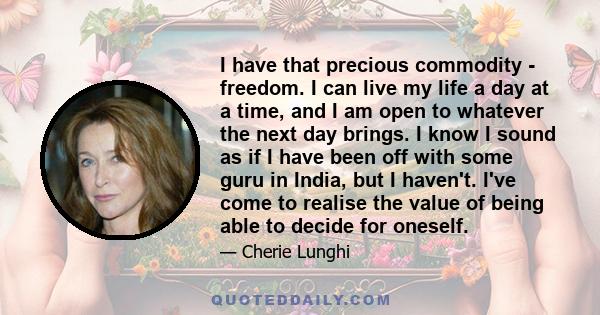 I have that precious commodity - freedom. I can live my life a day at a time, and I am open to whatever the next day brings. I know I sound as if I have been off with some guru in India, but I haven't. I've come to